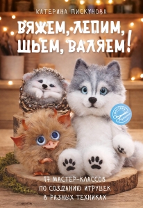 Вяжем, лепим, шьем, валяем! 17 мастер-классов по созданию игрушек в разных техниках