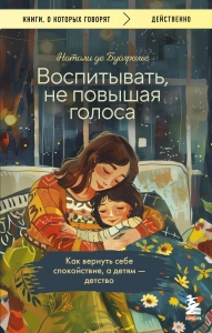 Воспитывать, не повышая голоса. Как вернуть себе спокойствие, а детям - детство Воспитывать, не повышая голоса. Как вернуть себе спокойствие, а детям - детство